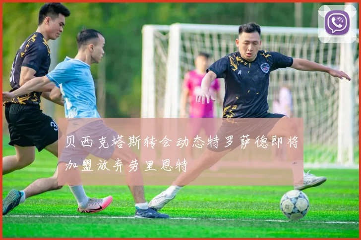 贝西克塔斯转会动态特罗萨德即将加盟放弃劳里恩特
