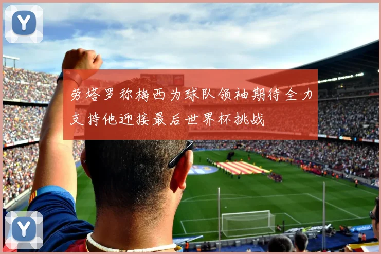 劳塔罗称梅西为球队领袖期待全力支持他迎接最后世界杯挑战