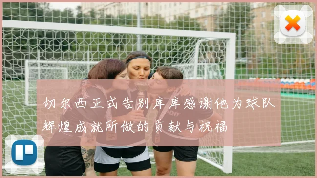 切尔西正式告别库库感谢他为球队辉煌成就所做的贡献与祝福