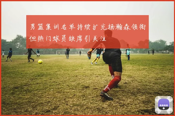 男篮集训名单持续扩充杨瀚森领衔但热门球员缺席引关注