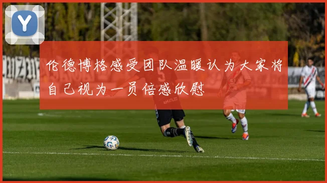 伦德博格感受团队温暖认为大家将自己视为一员倍感欣慰