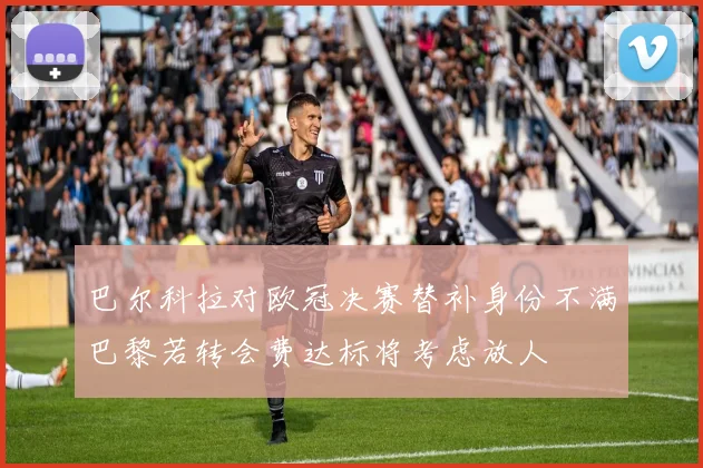 巴尔科拉对欧冠决赛替补身份不满巴黎若转会费达标将考虑放人