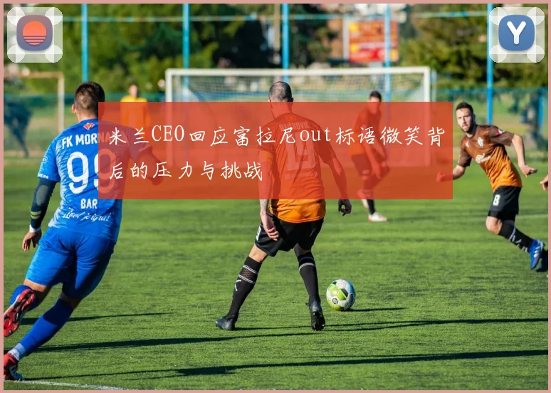 米兰CEO回应富拉尼out标语微笑背后的压力与挑战