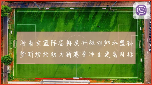 河南女篮阵容再度升级刘帅加盟孙梦昕续约助力新赛季冲击更高目标