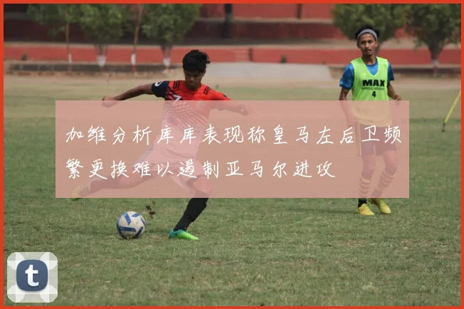加维分析库库表现称皇马左后卫频繁更换难以遏制亚马尔进攻