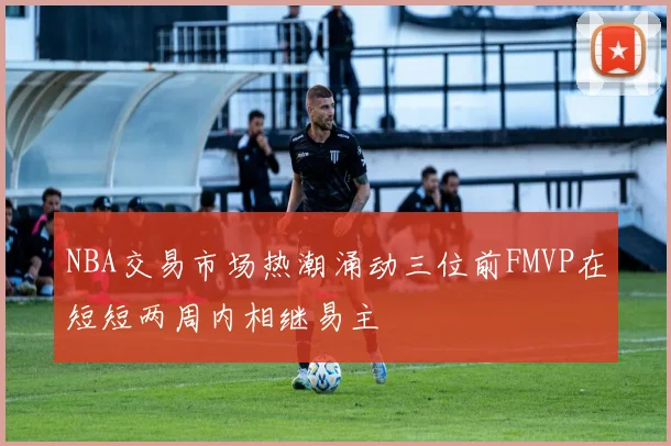 NBA交易市场热潮涌动三位前FMVP在短短两周内相继易主