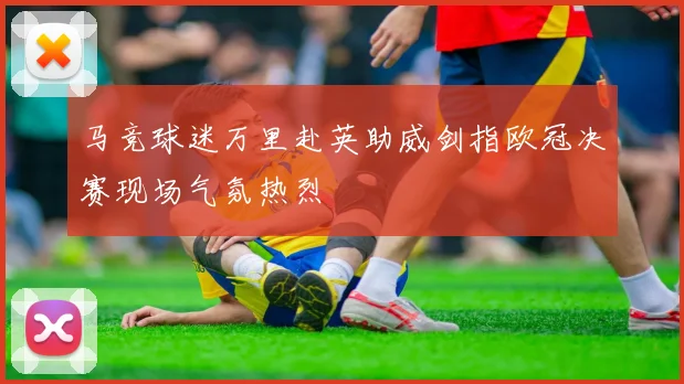 马竞球迷万里赴英助威剑指欧冠决赛现场气氛热烈