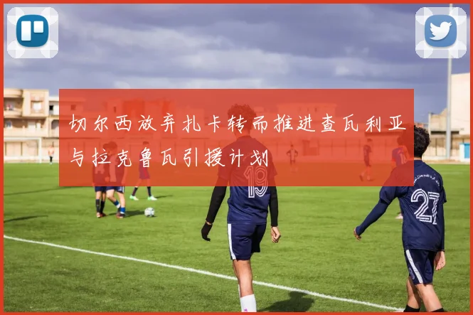 切尔西放弃扎卡转而推进查瓦利亚与拉克鲁瓦引援计划