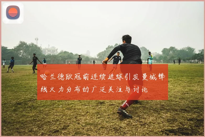 哈兰德欧冠前连续进球引发曼城锋线火力分布的广泛关注与讨论